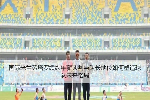 国际米兰劳塔罗续约年薪谈判与队长地位如何塑造球队未来格局 - leyu