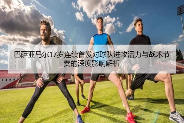 巴萨亚马尔17岁连续首发对球队进攻活力与战术节奏的深度影响解析 | leyu