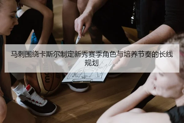 马刺围绕卡斯尔制定新秀赛季角色与培养节奏的长线规划